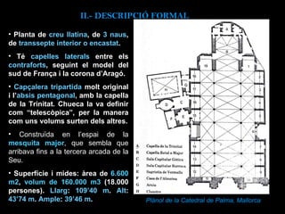 Plànol de la Catedral de Palma, Mallorca Planta de  creu llatina , de  3 naus , de  transsepte interior o encastat .  Té  capelles laterals  entre els  contraforts , seguint el model del sud de França i la corona d’Aragó.  Capçalera tripartida  molt original i l’ absis pentagonal , amb la capella de la Trinitat. Chueca la va definir com “telescòpica”, per la manera com uns volums surten dels altres. Construïda en l’espai de la  mesquita major , que sembla que arribava fins a la tercera arcada de la Seu.  Superfície i mides: àrea de  6.600 m2 ,  volum de 160.000 m3  (18.000 persones).  Llarg :  109’40 m .  Alt :  43’74 m .  Ample :  39’46 m . II.-  DESCRIPCIÓ FORMAL 