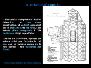 Estructura compositiva: Edifici determinat per  dos eixos  constructius, el  vertical , accentuat per la  gran altura  de les  naus , i els estrets  pilars octogonals , i l’eix  horitzontal  dirigit cap a l’altar.  Abans de la reforma, aquests eix estava tallat per l’existència del  cor , que es trobava enmig de la nau central i fou  traslladat per Gaudí .   II.-  DESCRIPCIÓ FORMAL Plànol de la Catedral de Palma, Mallorca 