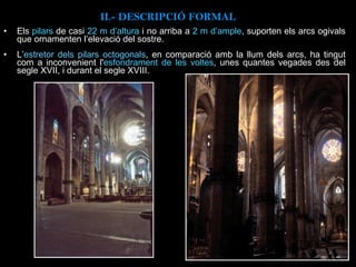 Els  pilars  de casi  22 m d’altura  i no arriba a  2 m d’ample , suporten els arcs ogivals que ornamenten l’elevació del sostre. L’ estretor dels pilars octogonals , en comparació amb la llum dels arcs, ha tingut com a inconvenient l' esfondrament de les voltes , unes quantes vegades des del segle XVII, i durant el segle XVIII.   II.-  DESCRIPCIÓ FORMAL 