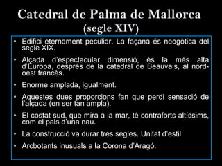 Catedral de Palma de Mallorca  (segle XIV) Edifici eternament peculiar. La façana és neogòtica del segle XIX. Alçada d’espectacular dimensió, és la més alta d’Europa, després de la catedral de Beauvais, al nord-oest francès. Enorme amplada, igualment. Aquestes dues proporcions fan que perdi sensació de l’alçada (en ser tan ampla). El costat sud, que mira a la mar, té contraforts altíssims, com el pals d’una nau. La construcció va durar tres segles. Unitat d’estil. Arcbotants inusuals a la Corona d’Aragó. 