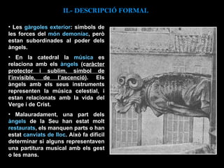 Les  gàrgoles exterior : símbols de les forces del  món demoníac , però estan subordinades al poder dels àngels.  En la catedral la  música  es relaciona amb els  àngels  (c aràcter protector i sublim, símbol de l’invisible, de l’ascenció) . Els àngels amb els seus instruments representen la música celestial, i estan relacionats amb la vida del Verge i de Crist.  Malauradament, una part dels  àngels  de la Seu han estat molt  restaurats , els manquen parts o han estat  canviats de lloc . Això fa difícil determinar si alguns representaven una partitura musical amb els gest o les mans. II.-  DESCRIPCIÓ FORMAL 