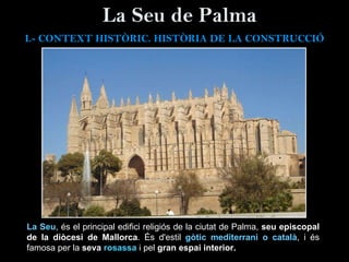 La Seu de Palma La Seu , és el principal edifici religiós de la ciutat de Palma,  seu episcopal de la diòcesi de Mallorca . És d'estil  gòtic mediterrani o català , i és famosa per la  seva  rosassa   i pel  gran espai interior.   I.- CONTEXT  HISTÒRIC. HISTÒRIA DE LA CONSTRUCCIÓ 