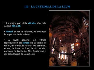La major part dels  vitralls   són dels segles  XIX i XX . Gaudí  en fer la reforma, va destacar la importància de la llum.  A nivell general, els vitralls reprodueixen els  temes  de la Verge, el rosari, els sants, la natura, les estrelles, el sol, la lluna, la flora, la nit i el dia, escenes de l’Antic i el Nou Testament, i del cicle litúrgic de Jesús, etc. III.-  LA CATEDRAL DE LA LLUM 