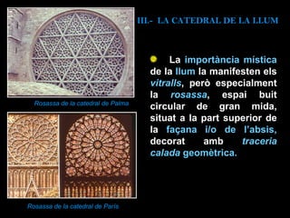 La  importància mística  de la  llum  la manifesten els  vitralls , però especialment la   rosassa , espai buit circular de gran mida, situat a la part superior de la  façana i/o de l’absis,  decorat amb   traceria calada  geomètrica.   Rosassa de la catedral de Palma Rosassa de la catedral de París III.-  LA CATEDRAL DE LA LLUM 