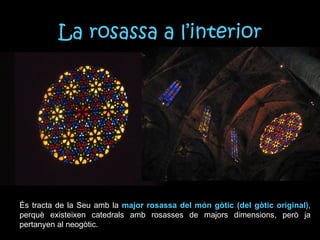 La rosassa a l’interior És tracta de la Seu amb la  major rosassa del món gòtic (del gòtic original) , perquè existeixen catedrals amb rosasses de majors dimensions, però ja pertanyen al neogòtic. 
