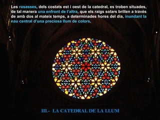 Les  rosasses , dels costats est i oest de la catedral, es troben situades, de tal manera  una enfront de l’altra , que els raigs solars brillen a través de amb dos al mateix temps, a determinades hores del dia,  inundant la nau central d’una preciosa llum de colors . III.-  LA CATEDRAL DE LA LLUM 