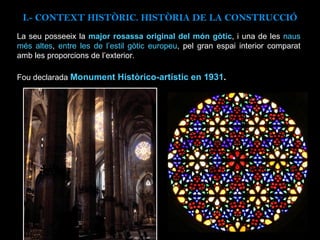I.- CONTEXT  HISTÒRIC. HISTÒRIA DE LA CONSTRUCCIÓ La seu posseeix la  major rosassa original del món gòtic , i una de les  naus més altes ,  entre les de l’estil gòtic europeu , pel gran espai interior comparat amb les proporcions de l’exterior.  Fou declarada  Monument Històrico-artístic en 1931 .   