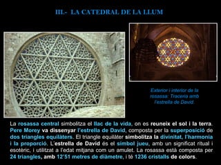Exterior i interior de la rosassa: Traceria amb l’estrella de David. La  rosassa central   simbolitza el  llac de la vida , on es  reuneix el sol i la terra .  Pere Morey  va dissenyar  l’estrella de David , composta per la  superposició  de  dos triangles equilàters . El triangle equilàter  simbolitza la  divinitat, l’harmonia i la proporció . L’ estrella de David  és el  símbol jueu , amb un significat ritual i esotèric, i utilitzat a l’edat mitjana com un amulet. La rosassa està composta per  24 triangles , amb  12’51 metres de diàmetre ,   i té  1236 cristalls  de colors .   III.-  LA CATEDRAL DE LA LLUM 