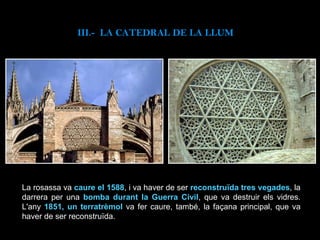 III.-  LA CATEDRAL DE LA LLUM La rosassa va  caure el 1588 , i va haver de ser  reconstruïda tres vegades , la darrera per una  bomba durant la Guerra Civil , que va destruir els vidres. L'any  1851, un terratrèmol  va fer caure, també, la façana principal, que va haver de ser reconstruïda. 