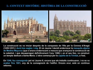 La construcció es va iniciar després de la conquesta de l’Illa per la Corona d’Aragó (1229-1231) i  durà tres segles i mig . El rei Jaume I decidí enderrocar la  mesquita aljama de Medina Mayurca  (que s’anava enderrocant a mesura que avançava la construcció de la catedral, i que desaparegué definitivament l’any 1386) i, en el seu lloc, va construir un temple dedicat a Santa Maria. L'obra començà per la  capella de la Trinitat , a l'est.  En  1346, fou consagrada  pel rei Jaume II, encara que els treballs continuaren, i no es va  acabar fins 1601 , any de la consagració de l’edifici. Encara avui, està en contínua reforma.  I.- CONTEXT  HISTÒRIC. HISTÒRIA DE LA CONSTRUCCIÓ 