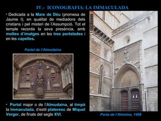 Porta de l’Almoina, 1498 Dedicada a la  Mare de Déu   (promesa de Jaume I), en qualitat de mediadora dels cristians i pel misteri de l’Assumpció. Tot el temple recorda la seva presència, amb  moltes d’imatges   en les  tres portalades  i en les  capelles . IV.-  ICONOGRAFIA: LA IMMACULADA Portal  major o de l’ Almudaina , al  timpà   la  Immaculada , d’estil  plateresc  de  Miquel Verger , de finals del segle  XVI . Portal de l’Almudaina 
