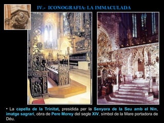 La  capella de la Trinitat ,  presidida per la  Senyora de la Seu amb el Nin ,  imatge sagrari , obra de  Pere Morey   del segle  XIV ,  símbol de la Mare portadora de Déu. IV.-  ICONOGRAFIA: LA IMMACULADA 