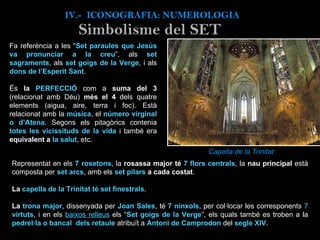 IV.-  ICONOGRAFIA: NUMEROLOGIA Simbolisme del SET Fa referència a les “ Set paraules que Jesús va pronunciar a la creu ”, als  set sagraments , als  set goigs de la Verge , i als  dons de l’Esperit Sant . És  la  PERFECCIÓ  com a  suma del 3  (relacionat amb Déu)  més el 4  dels quatre elements (aigua, aire, terra i foc). Està relacionat amb la  música , el  número virginal o d’Atena . Segons els pitagòrics contenia  totes les vicissituds de la vida  i també era  equivalent a  la salut , etc.   Capella de la Trinitat Representat en els  7 rosetons , la  rosassa major té  7 flors centrals , la  nau principal  està composta per  set arcs , amb els  set pilars  a cada costat .  La  capella de la Trinitat té set finestrals . La  trona major , dissenyada per  Joan Sales , té  7 nínxols , per col·locar les corresponents  7  virtuts , i en els  baixos relleus   els “ Set goigs de la Verge ”, els quals també es troben a la  pedrel·la o bancal  dels retaule  atribuït a  Antoni de Camprodon  del  segle XIV .  