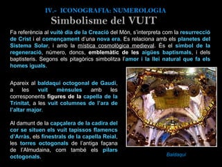 Fa referència al  vuitè dia de la Creació   del Món, s’interpreta com la  resurrecció de Crist  i el  començament  d’una  nova era . Es relaciona amb els  planetes del Sistema Solar , i amb la  mística cosmològica medieval . És el  símbol de la regeneració , número, doncs,  emblemàtic de les  aigües baptismals , i dels baptisteris. Segons els pitagòrics simbolitza l’ amor i la llei natural que fa els homes iguals .    Baldaquí IV.-  ICONOGRAFIA: NUMEROLOGIA Simbolisme del VUIT Apareix al  baldaquí octogonal de Gaudí , a les  vuit mènsules  amb les corresponents  figures de la  capella de la Trinitat , a les  vuit columnes de l’ara de l’altar major .   Al damunt de la  capçalera de la cadira del cor se situen els vuit tapissos flamencs d’Arràs , els  finestrals de la capella Reial , les  torres octogonals  de l’antiga façana de l’Almudaina, com també els  pilars octogonals .  