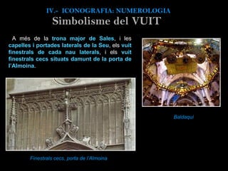 A més de la  trona major de Sales , i les  capelles i portades laterals de la Seu , els  vuit finestrals de cada nau laterals , i els  vuit finestrals cecs situats damunt de la porta de l’Almoina .   Finestrals cecs, porta de l’Almoina IV.-  ICONOGRAFIA: NUMEROLOGIA Simbolisme del VUIT Baldaquí 
