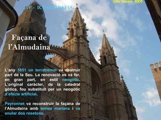 L’any  1851 un terratrèmol  va destruir part de la Seu. La renovació es va fer, en gran part, en estil  neogòtic . L’original caràcter, de la catedral gòtica, fou substituït per un neogòtic  d’efecte artificial . Peyronnet  va reconstruir la façana de l’Almudaina amb  temes marians  i  va anular dos rosetons .   IV.-  ICONOGRAFIA Façana de l’Almudaina 
