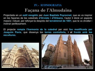IV.-  ICONOGRAFIA Projectada en un  estil neogòtic  per  Juan Baptista Peyronnet , que es va inspirar en les façanes de les catedrals  d’Orvieto i d’Orleans , l’autor li donà un aspecte massís i robust, per reforçar-la després del  terratrèmol de 1851 , que la va clivellar i inclinar perillosament.  El projecte  rompia l’harmonia de la catedral   per això  fou modificada per Joaquim Pavia , que dissenya les  torres contraforts , i el  frontó amb les escultures .   Façana de l’Almudaina 