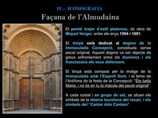 El  portal major d’estil plateresc , és obra de  Miquel Verger , entre els anys  1594 i 1601 . El  timpà  està dedicat al  dogma de la Immaculada Concepció , concebuda sense pecat original. Aquest dogma va ser objecte de greus enfrontament entre els  dominics i els franciscans els seus defensors .  El timpà està compost per la imatge de la  Immaculada amb l’Esperit Sant , i el lema de l’Antífona de la festa de la Concepció: “ Éts bella Maria, i no és en tu la màcula del pecat original ”.  A cada costat i en  grups de set , se situen els símbols de la  letania lauretana del rosari, i els símbols del “Cantar dels Cantars ”.  IV.-  ICONOGRAFIA Façana de l’Almudaina 