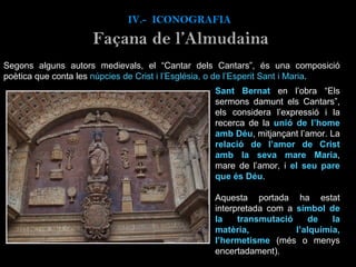 Segons alguns autors medievals, el “Cantar dels Cantars”, és una composició poètica que conta les  núpcies de Crist i l’Església, o de l’Esperit Sant i Maria .  IV.-  ICONOGRAFIA Façana de l’Almudaina Sant Bernat  en l’obra “Els sermons damunt els Cantars”, els considera l’expressió i la recerca de la  unió de l’home amb Déu , mitjançant l’amor. La  relació de l’amor de Crist amb la seva mare Maria , mare de l’amor, i  el seu pare que és Déu .    Aquesta portada ha estat interpretada com a  símbol de la transmutació de la matèria, l’alquímia, l’hermetisme  (més o menys encertadament). 