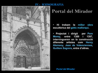 Hi trobam  la  millor obra  escultòrica del  gòtic mallorquí .   Projectat i dirigit  per   Pere Morey , entre 1389 i 1397, intervingueren en la construcció diferents artistes com  Henry Alemany ,  Jean de Valenciennes ,  Guillem Sagrera , entre d’altres. Portal del Mirador IV.-  ICONOGRAFIA Portal del Mirador 