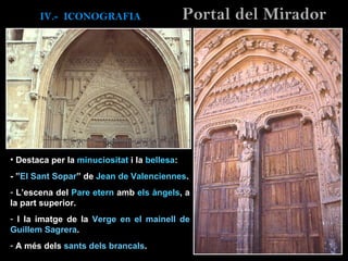 Destaca per la  minuciositat  i la  bellesa : - ” El Sant Sopar ” de  Jean de Valenciennes . L’escena del  Pare etern  amb  els àngels , a la part superior.  I la imatge de la  Verge en el mainell de Guillem Sagrera . A més dels  sants dels brancals .  IV.-  ICONOGRAFIA Portal del Mirador 