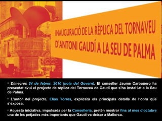Dimecres  24 de febrer, 2010 (nota del Govern) . El conseller Jaume Carbonero ha presentat avui el projecte de rèplica del Tornaveu de Gaudí que s’ha instal·lat a la Seu de Palma.  L’autor del projecte,  Elias Torres , explicarà els principals detalls de l’obra que s’exposa.  Aquesta iniciativa, impulsada per la  Conselleria , pretén mostrar  fins al mes   d’octubre  una de les petjades més importants que Gaudí va deixar a Mallorca.  