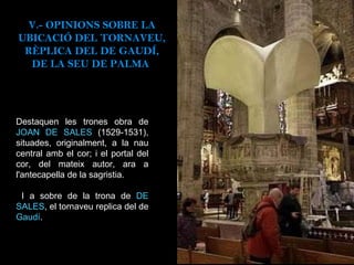 Destaquen les trones obra de  JOAN DE SALES  (1529-1531), situades, originalment, a la nau central amb el cor; i el portal del cor, del mateix autor, ara a l'antecapella de la sagristia. I a sobre de la trona de  DE SALES , el tornaveu replica del de  Gaudí . V.- OPINIONS SOBRE LA UBICACIÓ DEL TORNAVEU, RÈPLICA DEL DE GAUDÍ, DE LA SEU DE PALMA  