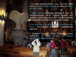 Es volen escoltar moltes veus, avui dia s’està obert a un  fort corrent d’opinió  (es deia per  febrer de l’any 2010 ). Elíes Torres , arquitecte eivissenc i autor de l’actual tornaveu, va dir: “Objecte inacabat, com d’altres a l’altar major de la Seu”. Després, existeix la possibilitat de donar-lo a la Sagrada Família. Cal que fins a octubre de 2010, s’escolten més veus , i les autoritats públiques i eclesiàstiques decidiran. Conseller Vivenda i Obres Públiques, Jaume Carbonero:  “Es pretén recuperar un element important de l’obra de Gaudí” . 