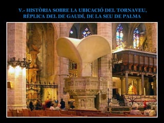 V.- HISTÒRIA SOBRE LA UBICACIÓ DEL TORNAVEU, RÈPLICA DEL DE GAUDÍ, DE LA SEU DE PALMA  Peça que coronava la trona major ( 1904-1971, provisional ); 1r sermó amplificat el de Costa i Llobera, en la festa de la Puríssima de 1904, que inaugurava la  reforma de Gaudí i Jujol . 1968, el capítol rep l’escrit de la Comissió Províncial de Monuments Històrico- Artístics de Balears, que aconsellava la  supressió per no complir la funció  que l’havia creat, en haver-se instal·lat un equip de megafonia, i es va desmuntar. Projecte modernista  que contemplava un conjunt escultòric de 8 àngels, a sobre una columna amb 12 apòstols i els símbols del quatre evangelistes, coronats pel globus i la creu del Redentor. L’actual  esclata-sang  (níscalo) de 8 metres d’altura, fet de jute, tela de sac recoberta amb algeps o guix, i cola blanca i resina, ha estat modificat per darrera per no mossegar el pilar del segle XIV, on recolzava la maqueta original.  30.000 euros (uns 5.000.000 de pessetes antigues) i un futur incert.  