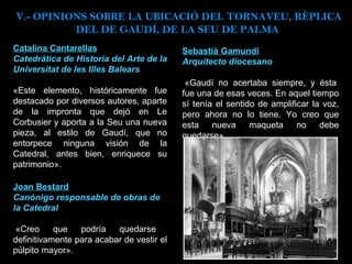Catalina Cantarellas Catedrática de Historia del Arte de la Universitat de les Illes Balears «Este elemento, históricamente fue destacado por diversos autores, aparte de la impronta que dejó en Le Corbusier y aporta a la Seu una nueva pieza, al estilo de Gaudí, que no entorpece ninguna visión de la Catedral, antes bien, enriquece su patrimonio». Sebastià Gamundí Arquitecto diocesano   «Gaudí no acertaba siempre, y ésta fue una de esas veces. En aquel tiempo sí tenía el sentido de amplificar la voz, pero ahora no lo tiene. Yo creo que esta nueva maqueta no debe quedarse». Joan Bestard Canónigo responsable de obras de la Catedral   «Creo que podría quedarse definitivamente para acabar de vestir el púlpito mayor». V.- OPINIONS SOBRE LA UBICACIÓ DEL TORNAVEU, RÈPLICA DEL DE GAUDÍ, DE LA SEU DE PALMA  