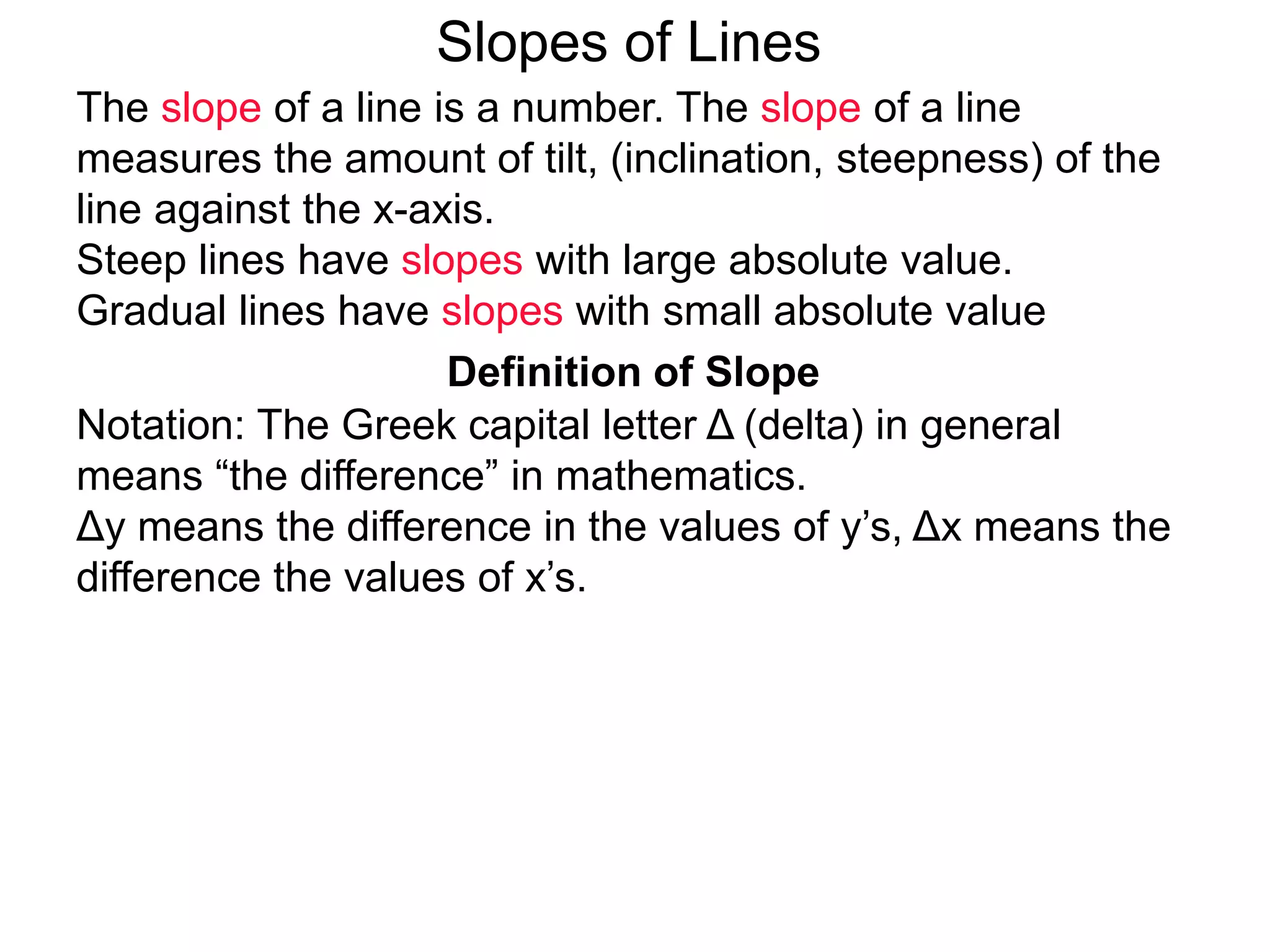 Slopes of Lines
Definition of Slope
Notation: The Greek capital letter Δ (delta) in general
means “the difference” in mathematics.
Δy means the difference in the values of y’s, Δx means the
difference the values of x’s.
The slope of a line is a number. The slope of a line
measures the amount of tilt, (inclination, steepness) of the
line against the x-axis.
Steep lines have slopes with large absolute value.
Gradual lines have slopes with small absolute value
 