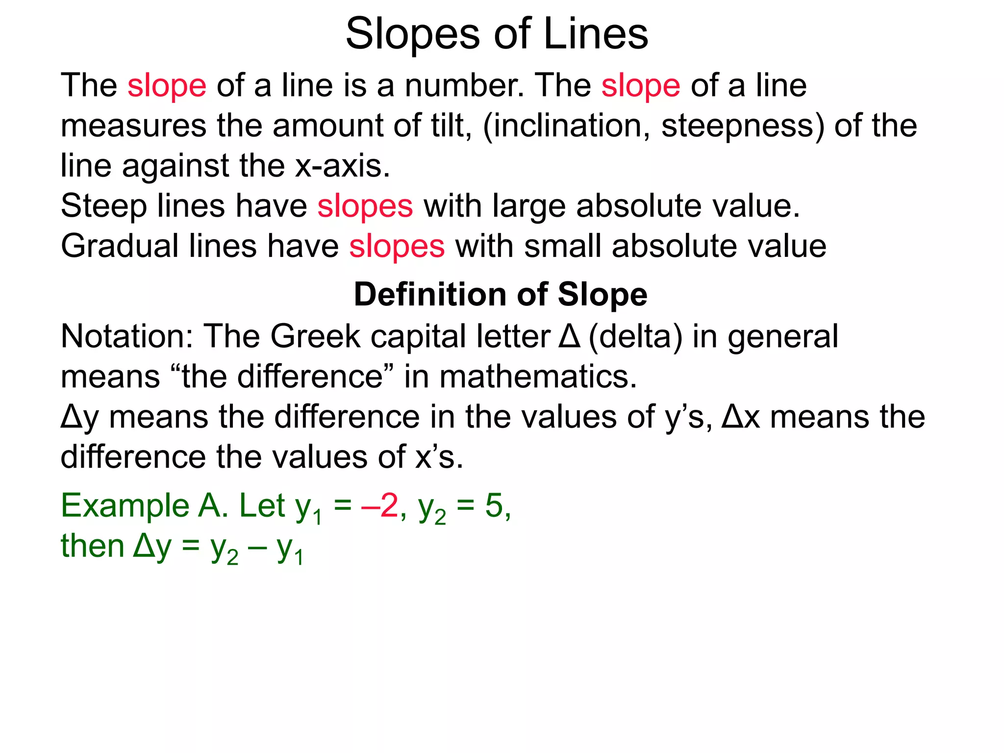 Slopes of Lines
Definition of Slope
Notation: The Greek capital letter Δ (delta) in general
means “the difference” in mathematics.
Δy means the difference in the values of y’s, Δx means the
difference the values of x’s.
Example A. Let y1 = –2, y2 = 5,
then Δy = y2 – y1
The slope of a line is a number. The slope of a line
measures the amount of tilt, (inclination, steepness) of the
line against the x-axis.
Steep lines have slopes with large absolute value.
Gradual lines have slopes with small absolute value
 