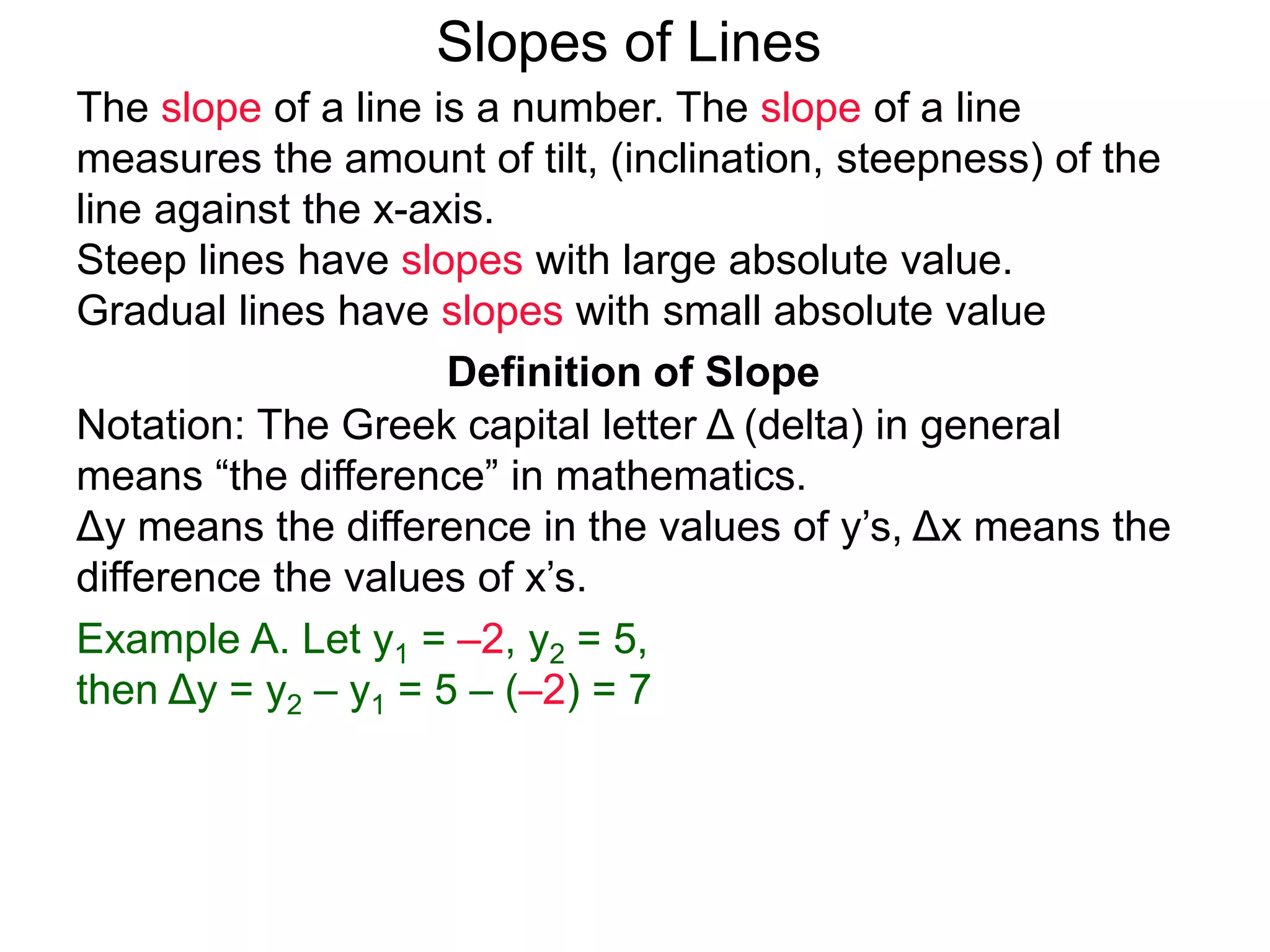 Slopes of Lines
Definition of Slope
Notation: The Greek capital letter Δ (delta) in general
means “the difference” in mathematics.
Δy means the difference in the values of y’s, Δx means the
difference the values of x’s.
Example A. Let y1 = –2, y2 = 5,
then Δy = y2 – y1 = 5 – (–2) = 7
The slope of a line is a number. The slope of a line
measures the amount of tilt, (inclination, steepness) of the
line against the x-axis.
Steep lines have slopes with large absolute value.
Gradual lines have slopes with small absolute value
 