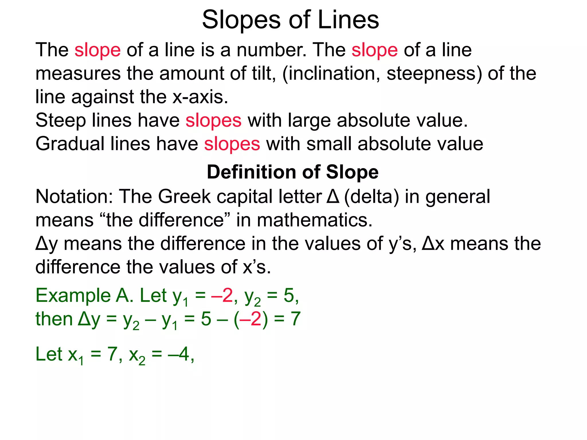 Slopes of Lines
Definition of Slope
Notation: The Greek capital letter Δ (delta) in general
means “the difference” in mathematics.
Δy means the difference in the values of y’s, Δx means the
difference the values of x’s.
Example A. Let y1 = –2, y2 = 5,
then Δy = y2 – y1 = 5 – (–2) = 7
Let x1 = 7, x2 = –4,
The slope of a line is a number. The slope of a line
measures the amount of tilt, (inclination, steepness) of the
line against the x-axis.
Steep lines have slopes with large absolute value.
Gradual lines have slopes with small absolute value
 