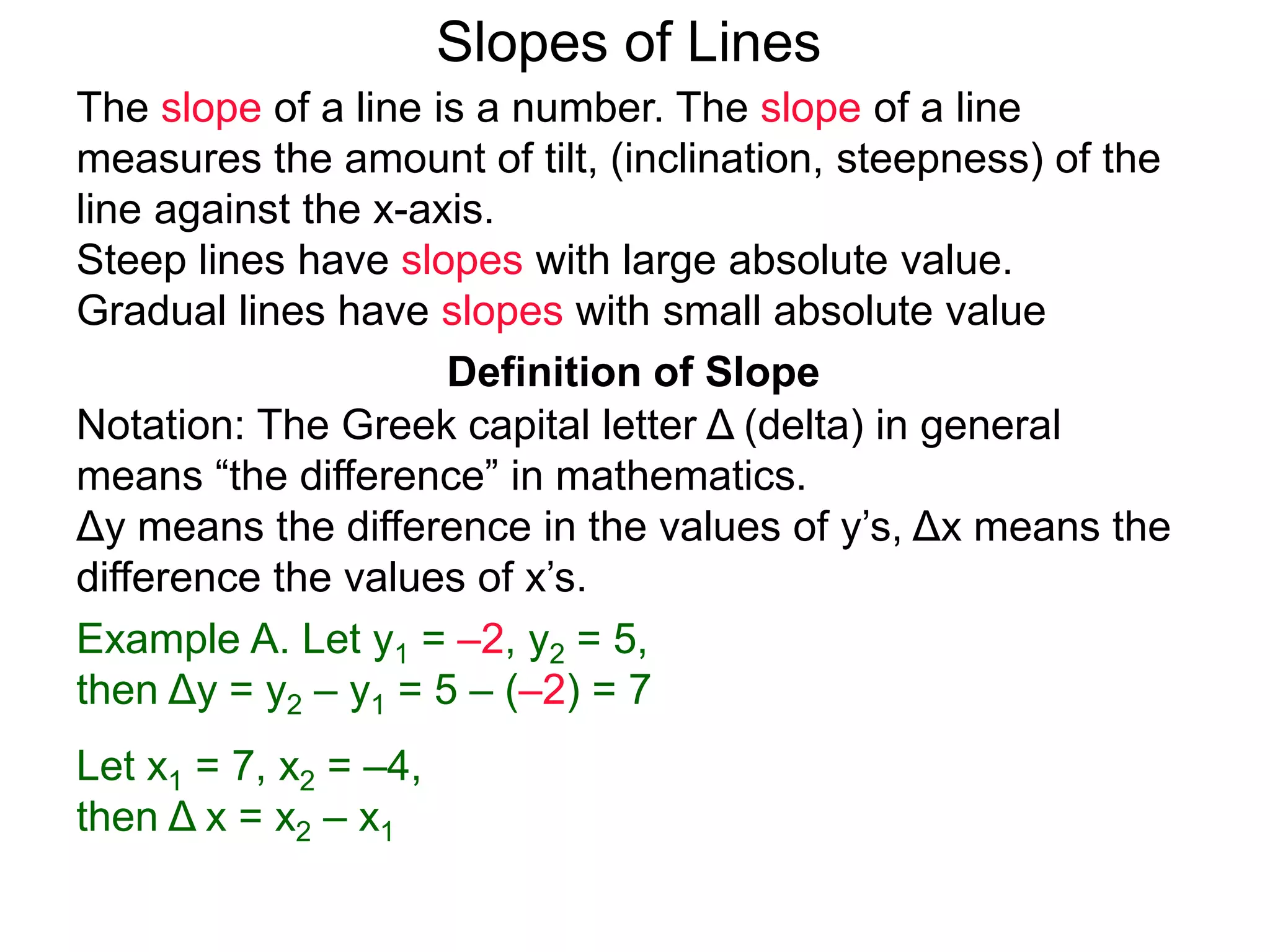 Slopes of Lines
Definition of Slope
Notation: The Greek capital letter Δ (delta) in general
means “the difference” in mathematics.
Δy means the difference in the values of y’s, Δx means the
difference the values of x’s.
Example A. Let y1 = –2, y2 = 5,
then Δy = y2 – y1 = 5 – (–2) = 7
Let x1 = 7, x2 = –4,
then Δ x = x2 – x1
The slope of a line is a number. The slope of a line
measures the amount of tilt, (inclination, steepness) of the
line against the x-axis.
Steep lines have slopes with large absolute value.
Gradual lines have slopes with small absolute value
 