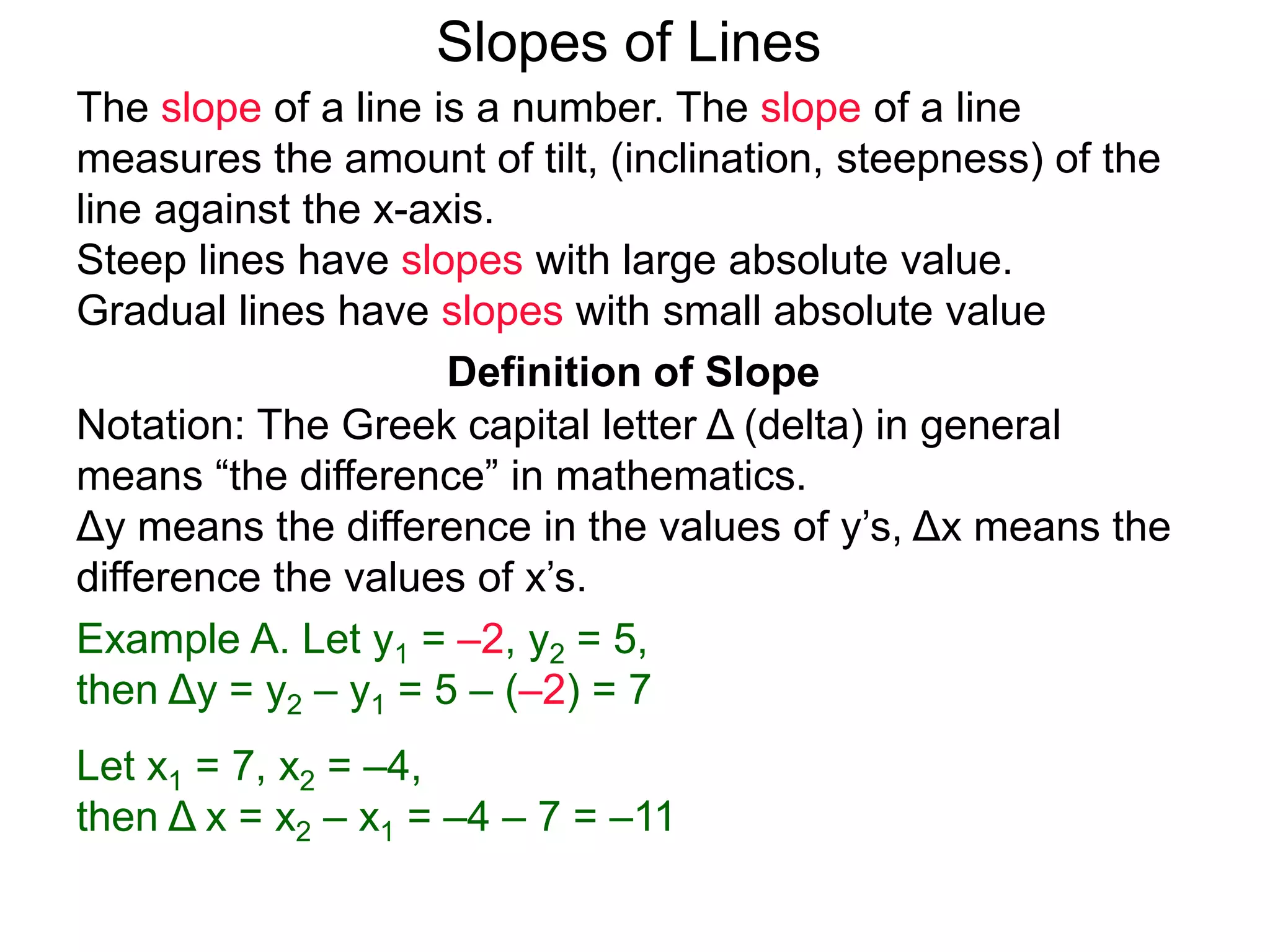 Slopes of Lines
Definition of Slope
Notation: The Greek capital letter Δ (delta) in general
means “the difference” in mathematics.
Δy means the difference in the values of y’s, Δx means the
difference the values of x’s.
Example A. Let y1 = –2, y2 = 5,
then Δy = y2 – y1 = 5 – (–2) = 7
Let x1 = 7, x2 = –4,
then Δ x = x2 – x1 = –4 – 7 = –11
The slope of a line is a number. The slope of a line
measures the amount of tilt, (inclination, steepness) of the
line against the x-axis.
Steep lines have slopes with large absolute value.
Gradual lines have slopes with small absolute value
 