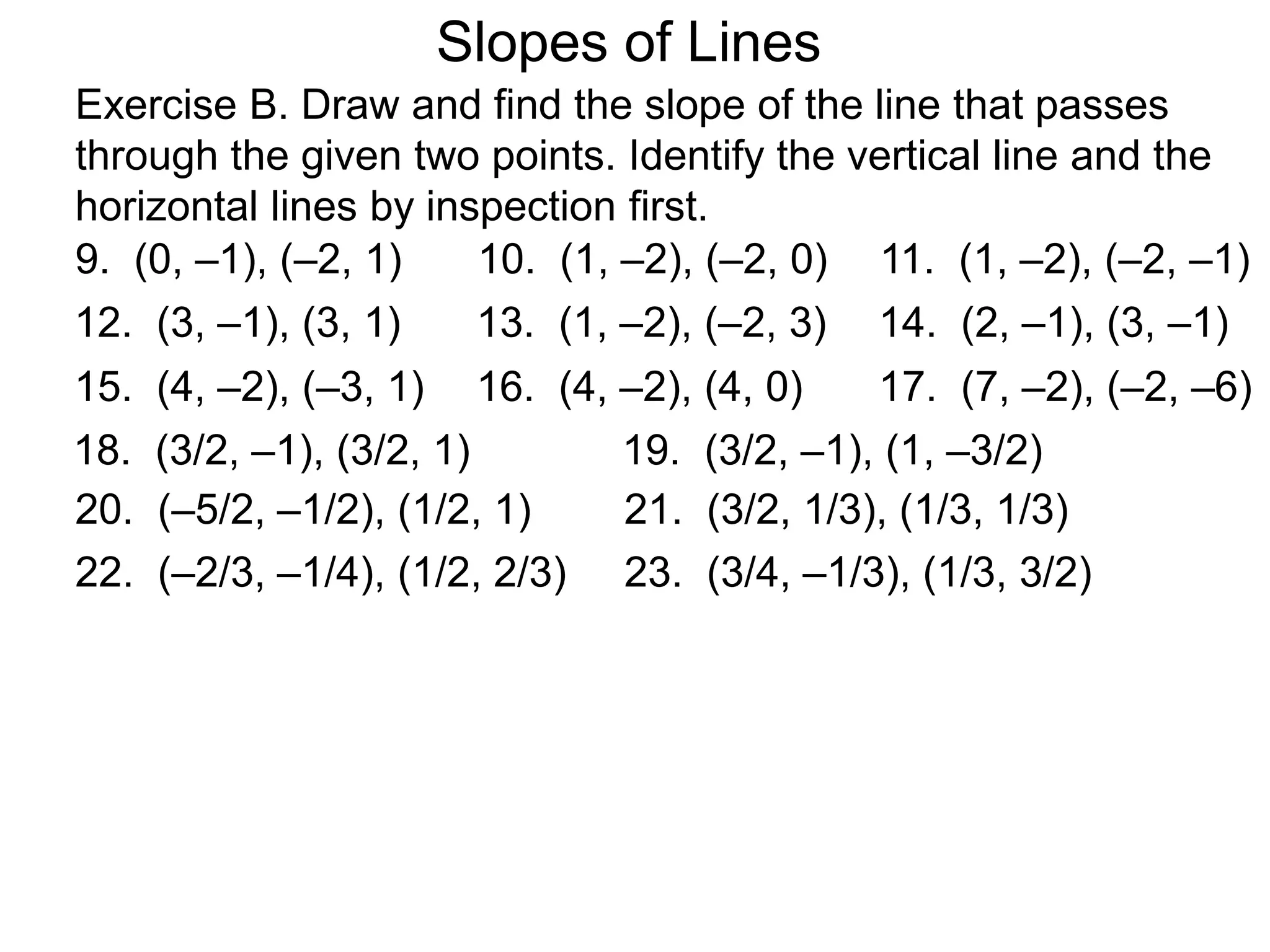Exercise B. Draw and find the slope of the line that passes
through the given two points. Identify the vertical line and the
horizontal lines by inspection first.
9. (0, –1), (–2, 1) 10. (1, –2), (–2, 0) 11. (1, –2), (–2, –1)
12. (3, –1), (3, 1) 13. (1, –2), (–2, 3) 14. (2, –1), (3, –1)
15. (4, –2), (–3, 1) 16. (4, –2), (4, 0) 17. (7, –2), (–2, –6)
18. (3/2, –1), (3/2, 1) 19. (3/2, –1), (1, –3/2)
20. (–5/2, –1/2), (1/2, 1) 21. (3/2, 1/3), (1/3, 1/3)
22. (–2/3, –1/4), (1/2, 2/3) 23. (3/4, –1/3), (1/3, 3/2)
Slopes of Lines
 