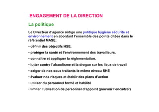 ENGAGEMENT DE LA DIRECTION
Le Directeur d’agence rédige une politique hygiène sécurité et
environnement en abordant l’ensemble des points citées dans le
référentiel MASE.
• définir des objectifs HSE.
• protéger la santé et l’environnement des travailleurs.
• connaître et appliquer la réglementation.
• lutter contre l’alcoolisme et la drogue sur les lieux de travail
• exiger de nos sous traitants le même niveau SHE
• évaluer nos risques et établir des plans d’action
• utiliser du personnel formé et habilité
• limiter l’utilisation de personnel d’appoint (pouvoir l’encadrer)
La politique
 
