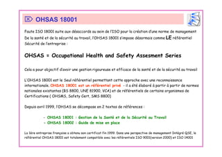 Faute ISO 18001 suite aux désaccords au sein de l’ISO pour la création d’une norme de management
De la santé et de la sécurité au travail, l’OHSAS 18001 s’impose désormais comme LE référentiel
Sécurité de l’entreprise :
OHSAS = Occupational Health and Safety Assesment Series
Cela a pour objectif d’avoir une gestion rigoureuse et efficace de la santé et de la sécurité au travail
L’OHSAS 18001 est le Seul référentiel permettant cette approche avec une reconnaissance
internationale. OHSAS 18001 est un référentiel privé - il a été élaboré à partir à partir de normes
nationales existantes (BS 8800, UNE 81900, VCA) et de référentiels de certains organismes de
Certifications ( OHSMS, Safety Cert, SMS 8800)
Depuis avril 1999, l’OHSAS se décompose en 2 textes de références :
- OHSAS 18001 : Gestion de la Santé et de la Sécurité au Travail
- OHSAS 18002 : Guide de mise en place
La 1ère entreprise française a obtenu son certificat fin 1999. Dans une perspective de management Intégré QSE, le
référentiel OHSAS 18001 est totalement compatible avec les référentiels ISO 9001(version 2000) et ISO 14001
⌦ OHSAS 18001
 