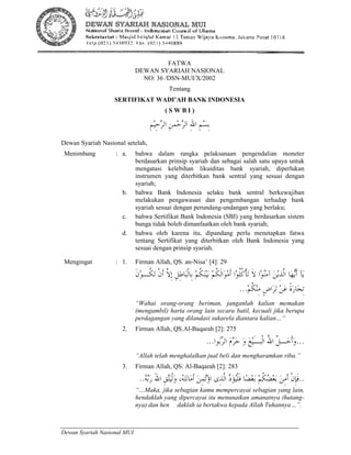 36 Sertifikat Wadi’ah Bank Indonesia
Dewan Syariah Nasional MUI
1
FATWA
DEWAN SYARIAH NASIONAL
NO: 36 /DSN-MUI/X/2002
Tentang
SERTIFIKAT WADI’AH BANK INDONESIA
( S W B I )
ِ‫ﻢ‬‫ﻴ‬ِ‫ﺣ‬‫ﺮ‬‫ﺍﻟ‬ ِ‫ﻦ‬‫ﻤ‬‫ﺣ‬‫ﺮ‬‫ﺍﻟ‬ ِ‫ﷲ‬‫ﺍ‬ ِ‫ﻢ‬‫ﺴ‬ِ‫ﺑ‬
Dewan Syariah Nasional setelah,
Menimbang : a. bahwa dalam rangka pelaksanaan pengendalian moneter
berdasarkan prinsip syariah dan sebagai salah satu upaya untuk
mengatasi kelebihan likuiditas bank syariah, diperlukan
instrumen yang diterbitkan bank sentral yang sesuai dengan
syariah;
b. bahwa Bank Indonesia selaku bank sentral berkewajiban
melakukan pengawasan dan pengembangan terhadap bank
syariah sesuai dengan perundang-undangan yang berlaku;
c. bahwa Sertifikat Bank Indonesia (SBI) yang berdasarkan sistem
bunga tidak boleh dimanfaatkan oleh bank syariah;
d. bahwa oleh karena itu, dipandang perlu menetapkan fatwa
tentang Sertifikat yang diterbitkan oleh Bank Indonesia yang
sesuai dengan prinsip syariah.
Mengingat : 1. Firman Allah, QS. an-Nisa’ [4]: 29
‫ﹾ‬‫ﻥ‬‫ﹶ‬‫ﺃ‬ ‫ﱠ‬‫ﻻ‬ِ‫ﺇ‬ ِ‫ﻞ‬ِ‫ﻃ‬‫ﺎ‬‫ﺒ‬‫ﹾ‬‫ﻟ‬‫ِﺎ‬‫ﺑ‬ ‫ﻢ‬‫ﹸ‬‫ﻜ‬‫ﻨ‬‫ﻴ‬‫ﺑ‬ ‫ﻢ‬‫ﹸ‬‫ﻜ‬‫ﹶ‬‫ﻟ‬‫ﺍ‬‫ﻮ‬‫ﻣ‬‫ﹶ‬‫ﺃ‬ ‫ﺍ‬‫ﻮ‬‫ﹸ‬‫ﻠ‬‫ﹸ‬‫ﻛ‬‫ﹾ‬‫ﺄ‬‫ﺗ‬ ‫ﹶ‬‫ﻻ‬ ‫ﺍ‬‫ﻮ‬‫ﻨ‬‫ﻣ‬‫ﺁ‬ ‫ﻦ‬‫ﻳ‬ِ‫ﺬ‬‫ﱠ‬‫ﻟ‬‫ﺍ‬ ‫ﺎ‬‫ﻬ‬‫ﻳ‬‫ﹶ‬‫ﺃ‬ ‫ﺂ‬‫ﻳ‬‫ﹶ‬‫ﻥ‬‫ﻮ‬‫ﹸـ‬‫ﻜ‬‫ﺗ‬
‫ﻢ‬‫ﹸ‬‫ﻜ‬‫ﻨ‬ِ‫ﻣ‬ ٍ‫ﺽ‬‫ﺍ‬‫ﺮ‬‫ﺗ‬ ‫ﻦ‬‫ﻋ‬ ‫ﹰ‬‫ﺓ‬‫ﺭ‬‫ﺎ‬‫ﺠ‬ِ‫ﺗ‬...
“Wahai orang-orang beriman, janganlah kalian memakan
(mengambil) harta orang lain secara batil, kecuali jika berupa
perdagangan yang dilandasi sukarela diantara kalian…“
2. Firman Allah, QS.Al-Baqarah [2]: 275
...‫ﻮﺍ‬‫ﺑ‬‫ﺮ‬‫ﺍﻟ‬ ‫ﻡ‬‫ﺮ‬‫ﺣ‬ ‫ﻭ‬ ‫ﻊ‬‫ﻴ‬َ‫ـ‬‫ﹾﺒ‬‫ﻟ‬‫ﺍ‬ ُ‫ﷲ‬‫ﺍ‬ ‫ﱠ‬‫ﻞ‬‫ـ‬‫ﺣ‬‫ﹶ‬‫ﺃ‬‫ﻭ‬...
“Allah telah menghalalkan jual beli dan mengharamkan riba.”
3. Firman Allah, QS. Al-Baqarah [2]: 283
..،‫ﻪ‬‫ﺘ‬‫ﻧ‬‫ﺎ‬‫ﻣ‬‫ﹶ‬‫ﺃ‬ ‫ﻦ‬ِ‫ﻤ‬‫ﺗ‬‫ﺅ‬‫ﺍ‬ ‫ِﻯ‬‫ﺬ‬‫ﱠ‬‫ﻟ‬‫ﺍ‬ ‫ﺩ‬‫ﺆ‬‫ﻴ‬‫ﹾ‬‫ﻠ‬‫ﹶ‬‫ﻓ‬ ‫ﺎ‬‫ﻀ‬‫ﻌ‬‫ﺑ‬ ‫ﻢ‬‫ﹸ‬‫ﻜ‬‫ﻀ‬‫ﻌ‬‫ﺑ‬ ‫ﻦ‬ِ‫ﻣ‬‫ﹶ‬‫ﺃ‬ ‫ﹾ‬‫ﻥ‬ِ‫ﺈ‬‫ﹶ‬‫ﻓ‬‫ﻪ‬‫ﺑ‬‫ﺭ‬ َ‫ﷲ‬‫ﺍ‬ ِ‫ﻖ‬‫ﺘ‬‫ﻴ‬‫ﹾ‬‫ﻟ‬‫ﻭ‬..
“…Maka, jika sebagian kamu mempercayai sebagian yang lain,
hendaklah yang dipercayai itu menunaikan amanatnya (hutang-
nya) dan hen daklah ia bertakwa kepada Allah Tuhannya…”.
 