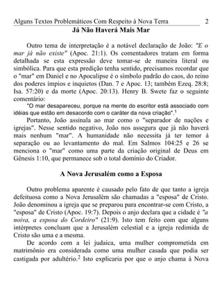 Alguns Textos Problemáticos Com Respeito à Nova Terra                 2
                     Já Não Haverá Mais Mar

     Outro tema de interpretação é a notável declaração de João: "E o
mar já não existe" (Apoc. 21:1). Os comentadores tratam em forma
detalhada se esta expressão deve tomar-se de maneira literal ou
simbólica. Para que esta predição tenha sentido, precisamos recordar que
o "mar" em Daniel e no Apocalipse é o símbolo padrão do caos, do reino
dos poderes ímpios e inquietos (Dan. 7 e Apoc. 13; também Ezeq. 28:8;
Isa. 57:20) e da morte (Apoc. 20:13). Henry B. Swete faz o seguinte
comentário:
      "O mar desapareceu, porque na mente do escritor está associado com
idéias que estão em desacordo com o caráter da nova criação".1
     Portanto, João assinala ao mar como o "separador de nações e
igrejas". Nesse sentido negativo, João nos assegura que já não haverá
mais nenhum "mar". A humanidade não necessita já ter temor à
separação ou ao levantamento do mal. Em Salmos 104:25 e 26 se
menciona o "mar" como uma parte da criação original de Deus em
Gênesis 1:10, que permanece sob o total domínio do Criador.

                 A Nova Jerusalém como a Esposa

     Outro problema aparente é causado pelo fato de que tanto a igreja
defeituosa como a Nova Jerusalém são chamadas a "esposa" de Cristo.
João denominou a igreja que se preparou para encontrar-se com Cristo, a
"esposa" de Cristo (Apoc. 19:7). Depois o anjo declara que a cidade é "a
noiva, a esposa do Cordeiro" (21:9). Isto tem feito com que alguns
intérpretes concluam que a Jerusalém celestial e a igreja redimida de
Cristo são uma e a mesma.
     De acordo com a lei judaica, uma mulher comprometida em
matrimônio era considerada como uma mulher casada que podia ser
castigada por adultério.2 Isto explicaria por que o anjo chama à Nova
 