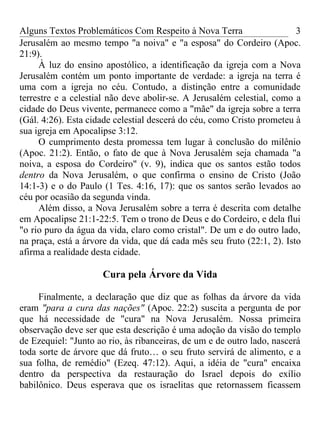 Alguns Textos Problemáticos Com Respeito à Nova Terra                    3
Jerusalém ao mesmo tempo "a noiva" e "a esposa" do Cordeiro (Apoc.
21:9).
     À luz do ensino apostólico, a identificação da igreja com a Nova
Jerusalém contém um ponto importante de verdade: a igreja na terra é
uma com a igreja no céu. Contudo, a distinção entre a comunidade
terrestre e a celestial não deve abolir-se. A Jerusalém celestial, como a
cidade do Deus vivente, permanece como a "mãe" da igreja sobre a terra
(Gál. 4:26). Esta cidade celestial descerá do céu, como Cristo prometeu à
sua igreja em Apocalipse 3:12.
     O cumprimento desta promessa tem lugar à conclusão do milênio
(Apoc. 21:2). Então, o fato de que à Nova Jerusalém seja chamada "a
noiva, a esposa do Cordeiro" (v. 9), indica que os santos estão todos
dentro da Nova Jerusalém, o que confirma o ensino de Cristo (João
14:1-3) e o do Paulo (1 Tes. 4:16, 17): que os santos serão levados ao
céu por ocasião da segunda vinda.
     Além disso, a Nova Jerusalém sobre a terra é descrita com detalhe
em Apocalipse 21:1-22:5. Tem o trono de Deus e do Cordeiro, e dela flui
"o rio puro da água da vida, claro como cristal". De um e do outro lado,
na praça, está a árvore da vida, que dá cada mês seu fruto (22:1, 2). Isto
afirma a realidade desta cidade.

                     Cura pela Árvore da Vida

     Finalmente, a declaração que diz que as folhas da árvore da vida
eram "para a cura das nações" (Apoc. 22:2) suscita a pergunta de por
que há necessidade de "cura" na Nova Jerusalém. Nossa primeira
observação deve ser que esta descrição é uma adoção da visão do templo
de Ezequiel: "Junto ao rio, às ribanceiras, de um e de outro lado, nascerá
toda sorte de árvore que dá fruto… o seu fruto servirá de alimento, e a
sua folha, de remédio" (Ezeq. 47:12). Aqui, a idéia de "cura" encaixa
dentro da perspectiva da restauração do Israel depois do exílio
babilônico. Deus esperava que os israelitas que retornassem ficassem
 