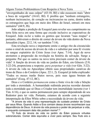 Alguns Textos Problemáticos Com Respeito à Nova Terra                   4
"envergonhados de suas culpas" (43:10, BJ) e não ousassem mais "abrir
a boca de vergonha" (16:63, BJ). E proibiu que "nenhum estrangeiro,
nenhum incircunciso, de coração ou incircunciso na carne, dentre todos
os estrangeiros que haja em meio dos filhos do Israel, entrará em meu
santuário" (44:9, JS).
     João adapta a predição de Ezequiel para revelar seu cumprimento na
terra feita nova em uma forma que excede inclusive as expectativas de
Ezequiel. João inclui a todos os gentios que lavaram "suas roupas" e
portanto, obtiveram o direito de comer da árvore da vida dentro da Nova
Jerusalém (Apoc. 22:2, 14; ver também 7:14).
     Esta revelação nova e importante omite o antigo rito da circuncisão
como o sinal de acesso da árvore da vida e o substitui por uma fé vivente
no sangue expiatório de Cristo Jesus (ver Apoc. 7:14). Aqui de novo
atestamos a progressão da revelação na história da salvação. Surge a
pergunta: Por que os santos na nova terra precisam comer da árvore da
vida? A função da árvore da vida no jardim do Éden, em Gênesis (2:9;
3:22-24), proporciona a resposta: para perpetuar a vida (ver Gên. 3:22).
A árvore da vida no Apocalipse obtém suas propriedades curativas do
trono de Deus e do Cordeiro (Apoc. 22:1, 2). Ezequiel já tinha explicado:
"Todos os meses trarão frutos novos, pois suas águas brotam do
santuário" (Ezeq. 47:12, BC).
     Deus e o Cordeiro permanecem como a fonte viva de vida e bênção
por toda a eternidade. A humanidade redimida precisa recordar durante
toda a eternidade que só Deus o Criador tem imortalidade inerente (ver 1
Tim. 6:16), e que os santos permanecem para sempre dependendo de seu
Redentor para ter vida. Portanto, estamos de acordo com a seguinte
interpretação da Ellen White sobre a necessidade da árvore da vida:
     "A árvore da vida é uma representação do cuidado protetor de Cristo
por seus filhos. Quando Adão e Eva comiam dessa árvore reconheciam sua
dependência de Deus. A árvore da vida possuía o poder de perpetuar a vida,
e enquanto comessem dela não podiam morrer".3
     "O fruto da árvore da vida no jardim do Éden possuía virtudes
sobrenaturais. Comer dela equivalia a viver para sempre. Seu fruto era o
 