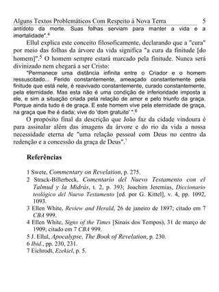 Alguns Textos Problemáticos Com Respeito à Nova Terra                    5
antídoto da morte. Suas folhas serviam para manter a vida e a
imortalidade".4
     Ellul explica este conceito filosoficamente, declarando que a "cura"
por meio das folhas da árvore da vida significa "a cura da finitude [do
homem]".5 O homem sempre estará marcado pela finitude. Nunca será
divinizado nem chegará a ser Cristo:
      "Permanece uma distância infinita entre o Criador e o homem
ressuscitado... Ferido constantemente, ameaçado constantemente pela
finitude que está nele, é reavivado constantemente, curado constantemente,
pela eternidade. Mas esta não é uma condição de inferioridade imposta a
ele, e sim a situação criada pela relação de amor e pelo triunfo da graça.
Porque ainda tudo é de graça. E este homem vive pela eternidade de graça,
na graça que lhe é dada; vive do 'dom gratuito' ".6
     O propósito final da descrição que João faz da cidade vindoura é
para assinalar além das imagens da árvore e do rio da vida a nossa
necessidade eterna de "uma relação pessoal com Deus no centro da
redenção e a concessão da graça de Deus".7

     Referências

     1 Swete, Commentary on Revelation, p. 275.
     2 Strack-Billerbeck, Comentario del Nuevo Testamento con el
        Talmud y la Midrás, t. 2, p. 393; Joachim Jeremias, Diccionario
        teológico del Nuevo Testamento [ed. por G. Kittel], v. 4, pp. 1092,
        1093.
     3 Ellen White, Review and Herald, 26 de janeiro de 1897; citado em 7
        CBA 999.
     4 Ellen White, Signs of the Times [Sinais dos Tempos), 31 de março de
        1909; citado em 7 CBA 999.
     5 J. Ellul, Apocalypse, The Book of Revelation, p. 230.
     6 Ibid., pp. 230, 231.
     7 Eichrodt, Ezekiel, p. 5.
 