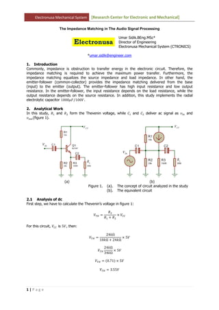 Electronusa Mechanical System [Research Center for Electronic and Mechanical]
1 | P a g e
The Impedance Matching in The Audio Signal Processing
Umar Sidik.BEng.MSc*
Director of Engineering
Electronusa Mechanical System (CTRONICS)
*umar.sidik@engineer.com
1. Introduction
Commonly, impedance is obstruction to transfer energy in the electronic circuit. Therefore, the
impedance matching is required to achieve the maximum power transfer. Furthermore, the
impedance matching equalizes the source impedance and load impedance. In other hand, the
emitter-follower (common-collector) provides the impedance matching delivered from the base
(input) to the emitter (output). The emitter-follower has high input resistance and low output
resistance. In the emitter-follower, the input resistance depends on the load resistance, while the
output resistance depends on the source resistance. In addition, this study implements the radial
electrolytic capacitor 1000ߤ‫ܨ‬ 100ܸ⁄ .
2. Analytical Work
In this study, ܴଵ and ܴଶ form the Thevenin voltage, while ‫ܥ‬ଵ and ‫ܥ‬ଶ deliver ac signal as ‫ݒ‬௜௡ and
‫ݒ‬௢௨௧(figure 1).
(a) (b)
Figure 1. (a). The concept of circuit analyzed in the study
(b). The equivalent circuit
2.1 Analysis of dc
First step, we have to calculate the Thevenin’s voltage in figure 1:
்ܸு ൌ
ܴଶ
ܴଵ ൅ ܴଶ
ൈ ܸ஼஼
For this circuit, ܸ஼஼ is 5ܸ, then:
்ܸு ൌ
24݇Ω
10݇Ω ൅ 24݇Ω
ൈ 5ܸ
்ܸு
24݇Ω
34݇Ω
ൈ 5ܸ
்ܸு ൌ ሺ0.71ሻ ൈ 5ܸ
்ܸு ൌ 3.55ܸ
 
