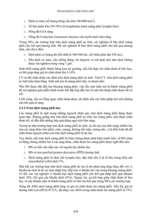 NGOẠI KHOA LÂM SÀNG-2007


   o Dịch có máu (số lượng hồng cầu trên 100.000/mm3).
   o Tế bào phần lớn (50-70%) là lymphobào (dịch màng phổi lympho bào).
   o Nồng độ CEA tăng.
   o Nồng độ S-amylase (isoenzym amylase của tuyến nước bọt) tăng.
Trong 50% các trường hợp tràn dịch màng phổi ác tính, xét nghiệm tế bào dịch màng
phổi cho kết quả dương tính. Để xét nghiệm tế bào dịch màng phổi cho kết quả dương
tính, cần chú ý đến:
   o Dịch phải có lượng đủ (tốt nhất là 300-500 mL, tối thiểu phải đạt 250 mL).
   o Nếu dịch có máu, cần chống đông với heparin và trữ lạnh nếu như dịch không
     được xét nghiệm trong vòng 1 giờ.
Sinh thiết màng phổi thành bằng kim tại giường, nếu kết hợp với chẩn đoán tế bào học,
có thể giúp tăng giá trị chẩn đoán lên 5-10%.
CT có thể chẩn đoán xác định tràn dịch màng phổi ác tính. Trên CT, tràn dịch màng phổi
ác tính biểu hiện bằng hình ảnh hai lá màng phổi dày và nham nhở.
Nếu BN được đặt dẫn lưu khoang màng phổi, việc lấy một mẩu mô lá thành màng phổi
để xét nghiệm giải phẫu bệnh trước khi đặt ống dẫn lưu là một thủ thuật chẩn đoán rất có
ích.
Cuối cùng, nội soi lồng ngực chẩn đoán được chỉ định nếu các biện pháp nói trên không
cho kết quả rõ ràng.
2.3.2-Tràn dịch màng phổi lao:
Lao màng phổi là một trong những nguyên nhân gây tràn dịch màng phổi đáng được
quan tâm. Không giống như tràn dịch màng phổi ác tính, lao màng phổi, nếu được chẩn
đoán trễ, sẽ dẫn đến những hậu quả đáng ngại trên lâm sàng.
Tương tự như trường hợp tràn dịch màng phổi ác tính, sự tồn tại của tình trạng nhiễm lao
của các tạng khác (lao phổi, ruột, xương, đường tiết niệu, màng não...) là điều kiện đủ để
chẩn đoán nguyên nhân của tràn dịch màng phổi là do lao.
Tuy nhiên, nếu tràn dịch màng phổi là triệu chứng được phát hiện trước tiên, và BN chưa
có bằng chứng nhiễm lao ở các tạng khác, chẩn đoán lao màng phổi được nghĩ đến nếu:
   o BN có tiền căn tiếp xúc với nguồn lây nhiễm lao.
   o BN có test purified protein derivative (PPD) dương tính.
   o Dịch màng phổi là dịch tiết lympho bào, đặc biệt nếu tỉ lệ tế bào trung biểu mô
     (mesothelial cells) dưới 5%.
Hầu hết các trường hợp tràn dịch màng phổi do lao là do phản ứng tăng nhạy đối với vi
khuẩn lao hơn là do sự xâm nhập trực tiếp của vi khuẩn lao vào trong khoang màng phổi.
Vì thế, các xét nghiệm vi khuẩn học dịch màng phổi cho kết quả thấp (kết quả nhuộm
dưới 10%, kết quả cấy khuẩn dưới 65%). Ngược lại, sự kết hợp giữa chẩn đoán tế bào
học và cấy khuẩn mẩu lá thành màng phổi có thể cho kết quả trong 90% các trường hợp.
Nồng độ ADA dịch màng phổi tăng có giá trị chẩn đoán lao màng phổi. Nếu lấy giá trị
dương tính (cut-off) là 43 U/L, độ nhạy của ADA trong chẩn đoán lao màng phổi là 73%.




                                           478
 