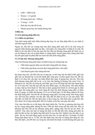 NGOẠI KHOA LÂM SÀNG-2007


   o LDH > 1000 UI/dL
   o Protein > 2,5 gm/dL
   o Số lượng bạch cầu > 500/µL.
   o Tỉ trọng > 1,018
   o Dịch đục hay đại thể là mũ.
   o Nhuộm gram hay cấy khuẩn dương tính.
3-Điều trị:
3.1-Các phương pháp điều trị:
3.1.1-Điều trị nội khoa:
Tràn dịch màng phổi dịch thấm thường đáp ứng với các biện pháp điều trị các bệnh lý
nội khoa nguyên nhân.
Ngược lại, hầu hết các trường hợp tràn dịch màng phổi dịch tiết là do một trong ba
nguyên nhân thường gặp nhất sau đây: viêm phổi, lao màng phổi và bệnh lý ác tính. Ba
bệnh lý nói trên đều có thể cần chọc hút hay dẫn lưu khoang màng phổi để tránh xảy ra
các di chứng (ổ cặn với sự hình thành vỏ màng phổi), thuyên giảm triệu chứng (khó thở)
hay để ngăn ngừa tái phát (dẫn lưu trước khi làm dính màng phổi).
3.1.2-Chọc hút khoang màng phổi:
Chọc hút khoang màng phổi được chỉ định trong các trường hợp sau:
   o Chẩn đoán nguyên nhân của tràn dịch màng phổi nói chung.
   o Chẩn đoán giai đoạn của tràn dịch màng phổi kèm viêm phổi.
   o Làm thuyên giảm triệu chứng khó thở.
Kỹ thuật chọc hút: nếu BN tỉnh táo và hợp tác, tư thế chọc hút tốt nhất là BN ngồi trên
ghế, hay tay khoanh lại và tựa lên thành ghế, lưng quay về phía người chọc hút. Để xác
định vị trí chọc hút, cần dựa vào thăm khám lâm sàng, X-quang hay siêu âm. Nếu tràn
dịch khoang màng phổi thể tự do, vị trí chọc hút thường là khoang liên sườn 9 hay 10
đường bả vai. Sau khi sát trùng da, trãi khăn, gây tê tại chỗ từng lớp một trên thành ngực
tại vị trí chọc hút. Sau khi qua mỗi lớp trên thành ngực, rút nhẹ piston. Nếu thấy không
ra máu, tiếp tục bơm thuốc tê. Nếu hút ra dịch, ngưng bơm thuốc tê, rút kim gây tê, đâm
kim chọc hút màng phổi vào. Kim dùng để chọc hút dịch khoang màng phổi có khẩu
kính 22 gauge và chiều dài khoảng 3,5-4 cm là thích hợp. Có thể dùng catheter để chọc
hút dịch màng phổi. Sau khi đã vào khoang màng phổi, rút nòng trong, luồn nòng ngoài
vào. Nối kim hay catheter vào dây dẫn. Dây dẫn tốt nhất là loại có van một chiều. Nối
dây dẫn vào bình kín. Để cho dịch chảy ra theo trọng lực. Khi dịch chảy ra gần hết, đầu
kim chạm vào lá tạng màng phổi, BN sẽ có phản xạ ho hay cảm giác đau nhói.
Việc chọc hút điều trị có thể được tiến hành nhiều lần. Trừ khi có phương tiện theo dõi
áp lực xoang màng phổi, không lấy hơn 1500 mL dịch trong mỗi lần chọc hút. Nếu có
phương tiện theo dõi áp lực khoang màng phổi, ngừng chọc hút khi áp lực dưới -20
cmH2O. Việc chọc hút một số lượng lớn dịch có thể dẫn đến biến chứng phù phổi do
phổi tái dãn nở hay sốc (phản ứng thần kinh X) sau chọc hút. Nghiên cứu cho thấy có sự
giảm độ oxy hoá máu động mạch sau khi chọc hút, và mức độ này tỉ lệ thuận với khối
lượng dịch được hút ra. Vì thế, khi tiến hành chọc hút một số lượng dịch đáng kể, nên
theo dõi SpO2, cho BN thở oxy trong lúc tiến hành thủ thuật và một khoảng thời gian sau



                                           481
 