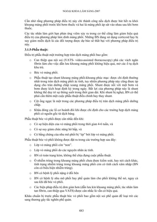 NGOẠI KHOA LÂM SÀNG-2007


Cần nhớ rằng phương pháp điều trị này chỉ thành công nếu dịch được hút hết ra khỏi
khoang màng phổi trước khi bơm thuốc và hai lá màng phổi áp sát vào nhau sau khi bơm
thuốc.
Các tác nhân làm giới hạn phản ứng viêm xảy ra trong cơ thể cũng làm giảm hiệu quả
điều trị của phương pháp làm dính màng phổi. Những BN đang sử dụng corticoid hay bị
suy giảm miễn dịch là các đối tượng được dự báo sẽ thất bại với phương pháp điều trị
này.
3.1.5-Phẫu thuật:
Điều trị phẫu thuật một trường hợp tràn dịch màng phổi bao gồm:
   o Can thiệp qua nội soi (VATS- video-assisted thoracoscopy) phá các vách ngăn
     fibrin làm cho việc dẫn lưu khoang màng phổi không hiệu quả, mở các ổ tụ dịch
     khu trú.
   o Bóc vỏ màng phổi.
   o Phẫu thuật tạo shunt khoang màng phổi-khoang phúc mạc: được chỉ định thường
     nhất trong tràn dịch màng phổi ác tính, tuy nhiên phương pháp này cũng được áp
     dụng cho tràn dưỡng chấp xoang màng phổi. Shunt được nối với một bơm và
     bơm được kích hoạt định kỳ trong ngày. Bất lợi của phương pháp này là shunt
     không thể duy trì sự thông suốt trong thời gian dài. Khi shunt bị nghẹt, BN có thể
     phải cần thêm một cuộc phẫu thuật điều chỉnh hay thay shunt.
   o Cột ống ngực là một trong các phương pháp điều trị tràn dịch màng phổi dưỡng
     chấp.
   o Khâu đóng các lổ cơ hoành đôi khi được chỉ định cho các trường hợp dịch màng
     phổi có nguồn gốc từ dịch báng.
Phẫu thuật bóc vỏ phổi được cân nhắc đến khi:
   o Có sự hiện diện của vỏ màng phổi trong thời gian 4-6 tuần, và
   o Có sự suy giảm chức năng hô hấp, và
   o Có bằng chứng của nhu mô phổi bị “ép” bởi lớp vỏ màng phổi.
Phẫu thuật bóc vỏ phổi không được đặt ra trong các trường hợp sau đây:
   o Lớp vỏ màng phổi còn “non”.
   o Lớp vỏ màng phổi do các nguyên nhân ác tính.
   o BN có toàn trạng kém, không thể chịu đựng cuộc phẫu thuật.
   o Ổ nhiễm trùng trong khoang màng phổi chưa được kiểm soát, hay nói cách khác,
     tình trạng nhiễm trùng trong khoang màng phổi còn có tính cách xâm nhập (BN
     còn có biểu hiện nhiễm trùng).
   o BN có bệnh lý phổi nặng ở đối bên
   o BN có bệnh lý nhu mô phổi hay phế quản làm cho phổi không thể nở, ngay cả
     sau khi đã bóc vỏ phổi.
   o Các biện pháp điều trị đơn giản hơn (dẫn lưu kín khoang màng phổi, tác nhân làm
     tan fibrin, can thiệp qua VATS) được cân nhắc là vẫn có hiệu quả.
Khâu chuẩn bị trước phẫu thuật bóc vỏ phổi bao gồm nội soi phế quản để loại trừ các
sang thương gây tắc nghẽn phế quản.


                                         483
 