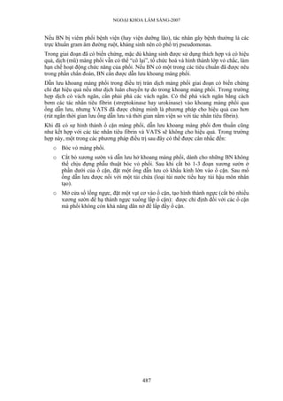 NGOẠI KHOA LÂM SÀNG-2007


Nếu BN bị viêm phổi bệnh viện (hay viện dưỡng lão), tác nhân gây bệnh thường là các
trực khuẩn gram âm đường ruột, kháng sinh nên có phổ trị pseudomonas.
Trong giai đoạn đã có biến chứng, mặc dù kháng sinh được sử dụng thích hợp và có hiệu
quả, dịch (mũ) màng phổi vẫn có thể “cô lại”, tổ chức hoá và hình thành lớp vỏ chắc, làm
hạn chế hoạt động chức năng của phổi. Nếu BN có một trong các tiêu chuẩn đã được nêu
trong phần chẩn đoán, BN cần được dẫn lưu khoang màng phổi.
Dẫn lưu khoang màng phổi trong điều trị tràn dịch màng phổi giai đoạn có biến chứng
chỉ đạt hiệu quả nếu như dịch luân chuyển tự do trong khoang màng phổi. Trong trường
hợp dịch có vách ngăn, cần phải phá các vách ngăn. Có thể phá vách ngăn bằng cách
bơm các tác nhân tiêu fibrin (streptokinase hay urokinase) vào khoang màng phổi qua
ống dẫn lưu, nhưng VATS đã được chứng minh là phương pháp cho hiệu quả cao hơn
(rút ngắn thời gian lưu ống dẫn lưu và thời gian nằm viện so với tác nhân tiêu fibrin).
Khi đã có sự hình thành ổ cặn màng phổi, dẫn lưu khoang màng phổi đơn thuần cũng
như kết hợp với các tác nhân tiêu fibrin và VATS sẽ không cho hiệu quả. Trong trường
hợp này, một trong các phương pháp điều trị sau đây có thể được cân nhắc đến:
   o Bóc vỏ màng phổi.
   o Cắt bỏ xương sườn và dẫn lưu hở khoang màng phổi, dành cho những BN không
     thể chịu đựng phẫu thuật bóc vỏ phổi. Sau khi cắt bỏ 1-3 đoạn xương sườn ở
     phần dưới của ổ cặn, đặt một ống dẫn lưu có khẩu kính lớn vào ổ cặn. Sau mổ
     ống dẫn lưu được nối với một túi chứa (loại túi nước tiểu hay túi hậu môn nhân
     tạo).
   o Mở cửa sổ lồng ngực, đặt một vạt cơ vào ổ cặn, tạo hình thành ngực (cắt bỏ nhiều
     xương sườn để hạ thành ngực xuống lấp ổ cặn): được chỉ định đối với các ổ cặn
     mà phổi không còn khả năng dãn nở để lấp đầy ổ cặn.




                                          487
 