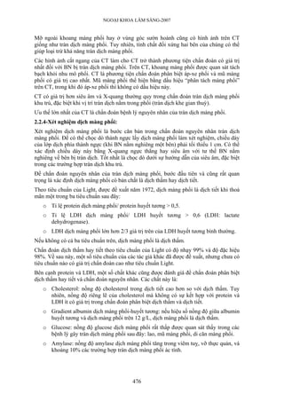 NGOẠI KHOA LÂM SÀNG-2007


Mỡ ngoài khoang màng phổi hay ở vùng góc sườn hoành cũng có hình ảnh trên CT
giống như tràn dịch màng phổi. Tuy nhiên, tính chất đối xứng hai bên của chúng có thể
giúp loại trừ khả năng tràn dịch màng phổi.
Các hình ảnh cắt ngang của CT làm cho CT trở thành phương tiện chẩn đoán có giá trị
nhất đối với BN bị tràn dịch màng phổi. Trên CT, khoang màng phổi được quan sát tách
bạch khỏi nhu mô phổi. CT là phương tiện chẩn đoán phân biệt áp-xe phổi và mũ màng
phổi có giá trị cao nhất. Mũ màng phổi thể hiện bằng dấu hiệu “phân tách màng phổi”
trên CT, trong khi đó áp-xe phổi thì không có dấu hiệu này.
CT có giá trị hơn siêu âm và X-quang thường quy trong chẩn đoán tràn dịch màng phổi
khu trú, đặc biệt khi vị trí tràn dịch nằm trong phổi (tràn dịch khe gian thuỳ).
Ưu thế lớn nhất của CT là chẩn đoán bệnh lý nguyên nhân của tràn dịch màng phổi.
2.2.4-Xét nghiệm dịch màng phổi:
Xét nghiệm dịch màng phổi là bước căn bản trong chẩn đoán nguyên nhân tràn dịch
màng phổi. Để có thể chọc dò thành ngực lấy dịch màng phổi làm xét nghiệm, chiều dày
của lớp dịch phía thành ngực (khi BN nằm nghiêng một bên) phải tối thiểu 1 cm. Có thể
xác định chiều dày này bằng X-quang ngực thẳng hay siêu âm với tư thế BN nằm
nghiêng về bên bị tràn dịch. Tốt nhất là chọc dò dưới sự hướng dẫn của siêu âm, đặc biệt
trong các trường hợp tràn dịch khu trú.
Để chẩn đoán nguyên nhân của tràn dịch màng phổi, bước đầu tiên và cũng rất quan
trọng là xác định dịch màng phổi có bản chất là dịch thấm hay dịch tiết.
Theo tiêu chuẩn của Light, được đề xuất năm 1972, dịch màng phổi là dịch tiết khi thoả
mãn một trong ba tiêu chuẩn sau đây:
   o Tỉ lệ protein dịch màng phổi/ protein huyết tương > 0,5.
   o Tỉ lệ LDH dịch màng phổi/ LDH huyết tương > 0,6 (LDH: lactate
     dehydrogenase).
   o LDH dịch màng phổi lớn hơn 2/3 giá trị trên của LDH huyết tương bình thường.
Nếu không có cả ba tiêu chuẩn trên, dịch màng phổi là dịch thấm.
Chẩn đoán dịch thấm hay tiết theo tiêu chuẩn của Light có độ nhạy 99% và độ đặc hiệu
98%. Về sau này, một số tiêu chuẩn của các tác giả khác đã được đề xuất, nhưng chưa có
tiêu chuẩn nào có giá trị chẩn đoán cao như tiêu chuẩn Light.
Bên cạnh protein và LDH, một số chất khác cũng được đánh giá để chẩn đoán phân biệt
dịch thấm hay tiết và chẩn đoán nguyên nhân. Các chất này là:
   o Cholesterol: nồng độ cholesterol trong dịch tiết cao hơn so với dịch thấm. Tuy
     nhiên, nồng độ riêng lẽ của cholesterol mà không có sự kết hợp với protein và
     LDH ít có giá trị trong chẩn đoán phân biệt dịch thấm và dịch tiết.
   o Gradient albumin dịch màng phổi-huyết tương: nếu hiệu số nồng độ giữa albumin
     huyết tương và dịch màng phổi trên 12 g/L, dịch màng phổi là dịch thấm.
   o Glucose: nồng độ glucose dịch màng phổi rất thấp được quan sát thấy trong các
     bệnh lý gây tràn dịch màng phổi sau đây: lao, mũ màng phổi, di căn màng phổi.
   o Amylase: nồng độ amylase dịch màng phổi tăng trong viêm tuỵ, vỡ thực quản, và
     khoảng 10% các trường hợp tràn dịch màng phổi ác tính.




                                          476
 